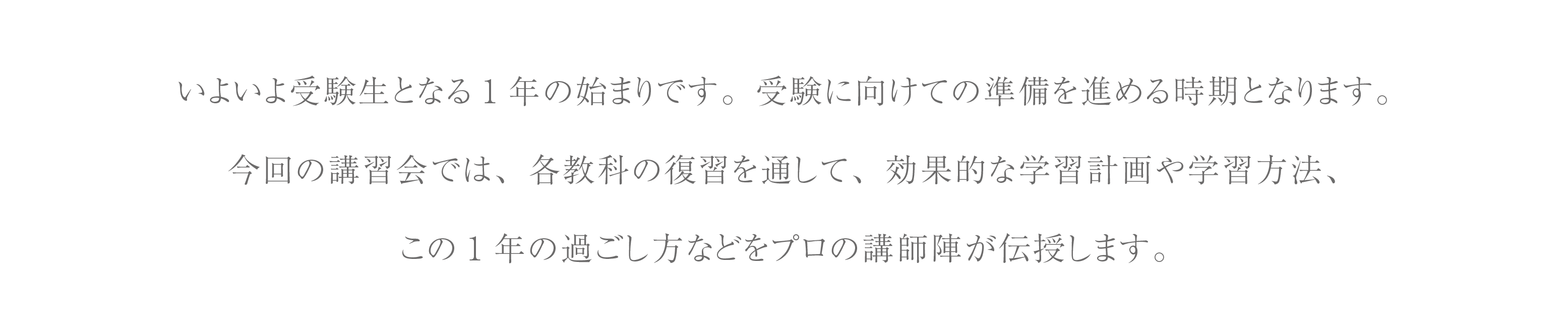 いよいよ受験生となる１年の始まりです。部活や学校行事も行いながら受験に向けての準備を進める時期となります。
        今回の講習会では、各教科の復習を通して、効果的な学習計画や学習方法、受験までの１年間の過ごし方などの道筋の立て方をプロの講師陣が伝授します。