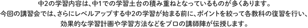 中2の学習内容は、中1での学習土台の積み重ねとなっているものが多くあります。
今回の講習会では、さらにレベルアップする中２の学習が始まる前に、ポイントを絞って各教科の復習を行い、
効果的な学習計画や学習方法などをプロの講師陣が伝授します。