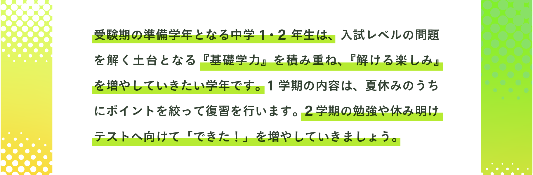 受験期の準備学年となる中学１・２年生は、入試レベルの問題を解く土台となる『基礎学力』を確実に定着させ『解ける楽しみ』を醸成したい学年です。
                文武両道を目指し２学期への弾みとなる、休み明けテストで得点力に結びつけるために発展問題にも触れながら、ポイントを絞って各教科１学期の復習を行います。